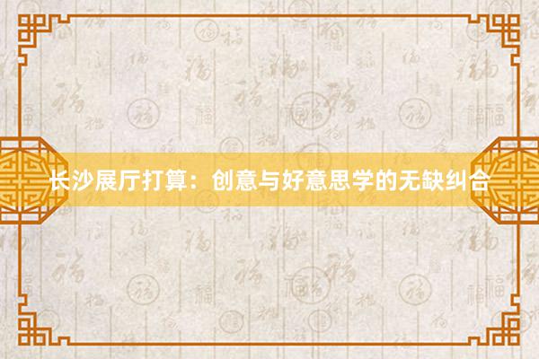 长沙展厅打算:创意与好意思学的无缺纠合