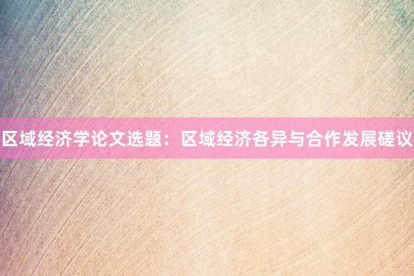 区域经济学论文选题:区域经济各异与合作发展磋议