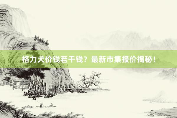 格力犬价钱若干钱？最新市集报价揭秘！